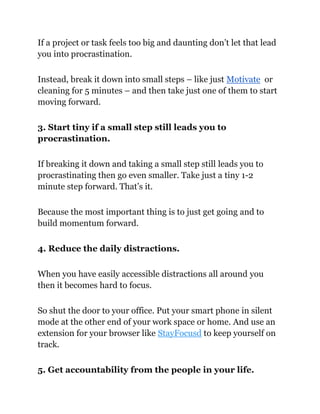If a project or task feels too big and daunting don’t let that lead
you into procrastination.
Instead, break it down into small steps – like just Motivate or
cleaning for 5 minutes – and then take just one of them to start
moving forward.
3. Start tiny if a small step still leads you to
procrastination.
If breaking it down and taking a small step still leads you to
procrastinating then go even smaller. Take just a tiny 1-2
minute step forward. That’s it.
Because the most important thing is to just get going and to
build momentum forward.
4. Reduce the daily distractions.
When you have easily accessible distractions all around you
then it becomes hard to focus.
So shut the door to your office. Put your smart phone in silent
mode at the other end of your work space or home. And use an
extension for your browser like StayFocusd to keep yourself on
track.
5. Get accountability from the people in your life.
 