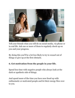 Tell your friends what you will do on social media, via phone or
in real life. Ask one or more of them to regularly check up on
you and your progress.
By doing this you’ll be a lot less likely to try to weasel out of
things or give up at the first obstacle.
6. Get motivation from the people in your life.
Spend less time with negative people who always look at the
dark or apathetic side of things.
And spend more of the time you have now freed up with
enthusiastic or motivated people and let their energy flow over
to you.
 