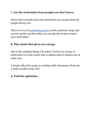 7. Get the motivation from people you don’t know.
Don’t limit yourself to just the motivation you can get from the
people closest you.
There is a ton of motivating quotes, books, podcasts, blogs and
success stories out there that you can tap into to up or renew
your motivation.
8. Play music that gives you energy.
One of the simplest things I do when I feel low in energy or
motivation is to play music that is upbeat and/or inspires me in
some way.
A break with a few songs or working while listening to them for
a while usually works well.
9. Find the optimism.
 