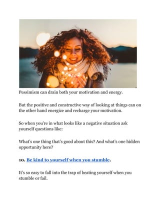 Pessimism can drain both your motivation and energy.
But the positive and constructive way of looking at things can on
the other hand energize and recharge your motivation.
So when you're in what looks like a negative situation ask
yourself questions like:
What’s one thing that’s good about this? And what’s one hidden
opportunity here?
10. Be kind to yourself when you stumble.
It’s so easy to fall into the trap of beating yourself when you
stumble or fail.
 