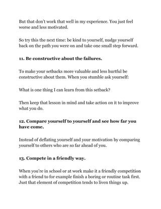 But that don’t work that well in my experience. You just feel
worse and less motivated.
So try this the next time: be kind to yourself, nudge yourself
back on the path you were on and take one small step forward.
11. Be constructive about the failures.
To make your setbacks more valuable and less hurtful be
constructive about them. When you stumble ask yourself:
What is one thing I can learn from this setback?
Then keep that lesson in mind and take action on it to improve
what you do.
12. Compare yourself to yourself and see how far you
have come.
Instead of deflating yourself and your motivation by comparing
yourself to others who are so far ahead of you.
13. Compete in a friendly way.
When you’re in school or at work make it a friendly competition
with a friend to for example finish a boring or routine task first.
Just that element of competition tends to liven things up.
 