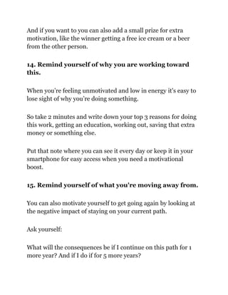 And if you want to you can also add a small prize for extra
motivation, like the winner getting a free ice cream or a beer
from the other person.
14. Remind yourself of why you are working toward
this.
When you’re feeling unmotivated and low in energy it's easy to
lose sight of why you’re doing something.
So take 2 minutes and write down your top 3 reasons for doing
this work, getting an education, working out, saving that extra
money or something else.
Put that note where you can see it every day or keep it in your
smartphone for easy access when you need a motivational
boost.
15. Remind yourself of what you're moving away from.
You can also motivate yourself to get going again by looking at
the negative impact of staying on your current path.
Ask yourself:
What will the consequences be if I continue on this path for 1
more year? And if I do if for 5 more years?
 