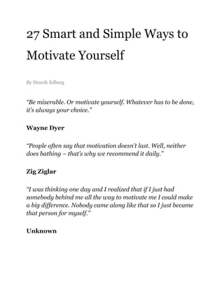 27 Smart and Simple Ways to
Motivate Yourself
By Henrik Edberg
“Be miserable. Or motivate yourself. Whatever has to be done,
it’s always your choice.”
Wayne Dyer
“People often say that motivation doesn’t last. Well, neither
does bathing – that’s why we recommend it daily.”
Zig Ziglar
“I was thinking one day and I realized that if I just had
somebody behind me all the way to motivate me I could make
a big difference. Nobody came along like that so I just became
that person for myself.”
Unknown
 