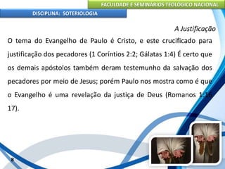FACULDADE E SEMINÁRIOS TEOLÓGICO NACIONAL
DISCIPLINA: SOTERIOLOGIA
8
A Justificação
O tema do Evangelho de Paulo é Cristo, e este crucificado para
justificação dos pecadores (1 Coríntios 2:2; Gálatas 1:4) É certo que
os demais apóstolos também deram testemunho da salvação dos
pecadores por meio de Jesus; porém Paulo nos mostra como é que
o Evangelho é uma revelação da justiça de Deus (Romanos 1:16
17).
 