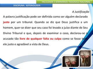 FACULDADE E SEMINÁRIOS TEOLÓGICO NACIONAL
DISCIPLINA: SOTERIOLOGIA
10
A Justificação
A palavra justificação pode ser definida como ser alguém declarado
justo por um tribunal. Quando se diz que Deus justifica a um
homem, quer-se dizer que seu caso foi levado a juízo diante de Seu
Divino Tribunal e que, depois de examinar o caso, declarou-se o
acusado tão livre de qualquer falta ou culpa como se fosse todo
ele justo e agradável a vista de Deus.
 