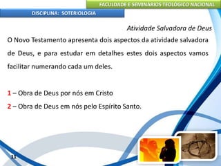 FACULDADE E SEMINÁRIOS TEOLÓGICO NACIONAL
DISCIPLINA: SOTERIOLOGIA
11
Atividade Salvadora de Deus
O Novo Testamento apresenta dois aspectos da atividade salvadora
de Deus, e para estudar em detalhes estes dois aspectos vamos
facilitar numerando cada um deles.
1 – Obra de Deus por nós em Cristo
2 – Obra de Deus em nós pelo Espírito Santo.
 