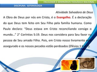 FACULDADE E SEMINÁRIOS TEOLÓGICO NACIONAL
DISCIPLINA: SOTERIOLOGIA
12
Atividade Salvadora de Deus
A Obra de Deus por nós em Cristo, é o Evangelho. É a declaração
do que Deus tem feito em Seu Filho pela família humana. Como
Paulo declara: “Deus estava em Cristo reconciliando consigo o
mundo...” 2° Coríntios 5:19. Deus nos considera para Seu favor na
pessoa de Seu amado Filho. Pois, em Cristo nosso livramento está
assegurado e os nossos pecados estão perdoados (Efésios 1:6 e 7).
 