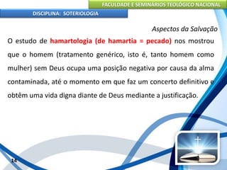 FACULDADE E SEMINÁRIOS TEOLÓGICO NACIONAL
DISCIPLINA: SOTERIOLOGIA
14
Aspectos da Salvação
O estudo de hamartologia (de hamartia = pecado) nos mostrou
que o homem (tratamento genérico, isto é, tanto homem como
mulher) sem Deus ocupa uma posição negativa por causa da alma
contaminada, até o momento em que faz um concerto definitivo e
obtêm uma vida digna diante de Deus mediante a justificação.
 