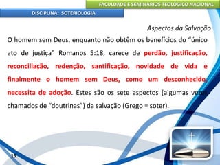 FACULDADE E SEMINÁRIOS TEOLÓGICO NACIONAL
DISCIPLINA: SOTERIOLOGIA
15
Aspectos da Salvação
O homem sem Deus, enquanto não obtêm os benefícios do “único
ato de justiça” Romanos 5:18, carece de perdão, justificação,
reconciliação, redenção, santificação, novidade de vida e
finalmente o homem sem Deus, como um desconhecido,
necessita de adoção. Estes são os sete aspectos (algumas vezes
chamados de “doutrinas”) da salvação (Grego = soter).
 