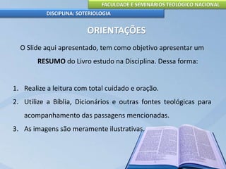 FACULDADE E SEMINÁRIOS TEOLÓGICO NACIONAL
DISCIPLINA: SOTERIOLOGIA
ORIENTAÇÕES
O Slide aqui apresentado, tem como objetivo apresentar um
RESUMO do Livro estudo na Disciplina. Dessa forma:
1. Realize a leitura com total cuidado e oração.
2. Utilize a Bíblia, Dicionários e outras fontes teológicas para
acompanhamento das passagens mencionadas.
3. As imagens são meramente ilustrativas.
 