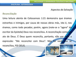 FACULDADE E SEMINÁRIOS TEOLÓGICO NACIONAL
DISCIPLINA: SOTERIOLOGIA
18
Aspectos da Salvação
Reconciliação
Uma leitura atenta de Colossenses 1:21 demonstra que éramos
estranhos e inimigos, por causa de nossas obras más, isto é, nos
éramos, como todo pecador, porém, agora (note-se o “agora” do
escritor da Epístola) Deus nos reconciliou. A reconciliação como um
ato de Deus. É Deus quem reconcilia, portanto, não use mais a
expressão: “Me reconciliei com Deus”. Não foi você que se
reconciliou, FOI DEUS.
 