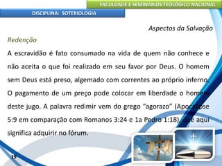 FACULDADE E SEMINÁRIOS TEOLÓGICO NACIONAL
DISCIPLINA: SOTERIOLOGIA
19
Aspectos da Salvação
Redenção
A escravidão é fato consumado na vida de quem não conhece e
não aceita o que foi realizado em seu favor por Deus. O homem
sem Deus está preso, algemado com correntes ao próprio inferno.
O pagamento de um preço pode colocar em liberdade o homem
deste jugo. A palavra redimir vem do grego “agorazo” (Apocalipse
5:9 em comparação com Romanos 3:24 e 1a Pedro 1:18), que aqui
significa adquirir no fórum.
 