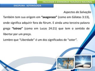 FACULDADE E SEMINÁRIOS TEOLÓGICO NACIONAL
DISCIPLINA: SOTERIOLOGIA
20
Aspectos da Salvação
Também tem sua origem em “axagorazo” (como em Gálatas 3:13),
onde significa adquirir fora do fórum. E ainda uma terceira palavra
grega “lutroo” (como em Lucas 24:21) que tem o sentido de
libertar por um preço.
Lembre que “Liberdade” é um dos significados de “soter”.
 