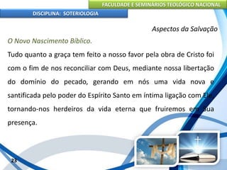 FACULDADE E SEMINÁRIOS TEOLÓGICO NACIONAL
DISCIPLINA: SOTERIOLOGIA
23
Aspectos da Salvação
O Novo Nascimento Bíblico.
Tudo quanto a graça tem feito a nosso favor pela obra de Cristo foi
com o fim de nos reconciliar com Deus, mediante nossa libertação
do domínio do pecado, gerando em nós uma vida nova e
santificada pelo poder do Espírito Santo em íntima ligação com Ele,
tornando-nos herdeiros da vida eterna que fruiremos em Sua
presença.
 