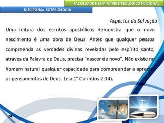 FACULDADE E SEMINÁRIOS TEOLÓGICO NACIONAL
DISCIPLINA: SOTERIOLOGIA
24
Aspectos da Salvação
Uma leitura dos escritos apostólicos demonstra que o novo
nascimento é uma obra de Deus. Antes que qualquer pessoa
compreenda as verdades divinas reveladas pelo espírito santo,
através da Palavra de Deus, precisa “nascer de novo”. Não existe no
homem natural qualquer capacidade para compreender e apreciar
os pensamentos de Deus. Leia 1° Coríntios 2:14).
 