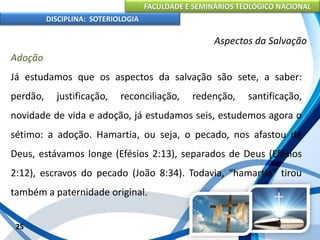 FACULDADE E SEMINÁRIOS TEOLÓGICO NACIONAL
DISCIPLINA: SOTERIOLOGIA
25
Aspectos da Salvação
Adoção
Já estudamos que os aspectos da salvação são sete, a saber:
perdão, justificação, reconciliação, redenção, santificação,
novidade de vida e adoção, já estudamos seis, estudemos agora o
sétimo: a adoção. Hamartia, ou seja, o pecado, nos afastou de
Deus, estávamos longe (Efésios 2:13), separados de Deus (Efésios
2:12), escravos do pecado (João 8:34). Todavia, “hamartia” tirou
também a paternidade original.
 