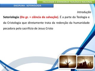 FACULDADE E SEMINÁRIOS TEOLÓGICO NACIONAL
DISCIPLINA: SOTERIOLOGIA
1
Introdução
Soteriologia (Do gr. = ciência da salvação). É a parte da Teologia e
da Cristologia que diretamente trata da redenção da humanidade
pecadora pelo sacrifício de Jesus Cristo
 