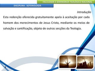 FACULDADE E SEMINÁRIOS TEOLÓGICO NACIONAL
DISCIPLINA: SOTERIOLOGIA
3
Introdução
Esta redenção oferecida gratuitamente apela à aceitação por cada
homem dos merecimentos de Jesus Cristo, mediante os meios de
salvação e santificação, objeto de outras secções da Teologia.
 