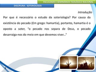 FACULDADE E SEMINÁRIOS TEOLÓGICO NACIONAL
DISCIPLINA: SOTERIOLOGIA
5
Introdução
Por que é necessário o estudo da soteriologia? Por causa da
existência do pecado (Em grego: hamartia), portanto, hamartia é o
oposto a soter, “o pecado nos separa de Deus, o pecado
desarraiga-nos do meio em que devemos viver...”
 