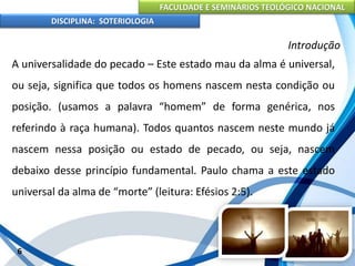 FACULDADE E SEMINÁRIOS TEOLÓGICO NACIONAL
DISCIPLINA: SOTERIOLOGIA
6
Introdução
A universalidade do pecado – Este estado mau da alma é universal,
ou seja, significa que todos os homens nascem nesta condição ou
posição. (usamos a palavra “homem” de forma genérica, nos
referindo à raça humana). Todos quantos nascem neste mundo já
nascem nessa posição ou estado de pecado, ou seja, nascem
debaixo desse princípio fundamental. Paulo chama a este estado
universal da alma de “morte” (leitura: Efésios 2:5).
 