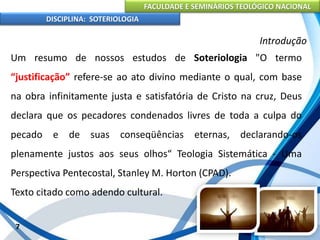 FACULDADE E SEMINÁRIOS TEOLÓGICO NACIONAL
DISCIPLINA: SOTERIOLOGIA
7
Introdução
Um resumo de nossos estudos de Soteriologia "O termo
“justificação” refere-se ao ato divino mediante o qual, com base
na obra infinitamente justa e satisfatória de Cristo na cruz, Deus
declara que os pecadores condenados livres de toda a culpa do
pecado e de suas conseqüências eternas, declarando-os
plenamente justos aos seus olhos“ Teologia Sistemática - Uma
Perspectiva Pentecostal, Stanley M. Horton (CPAD).
Texto citado como adendo cultural.
 