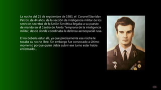 La noche del 25 de septiembre de 1983, el Coronel Stanislav
Petrov, de 44 años, de la sección de inteligencia militar de l...