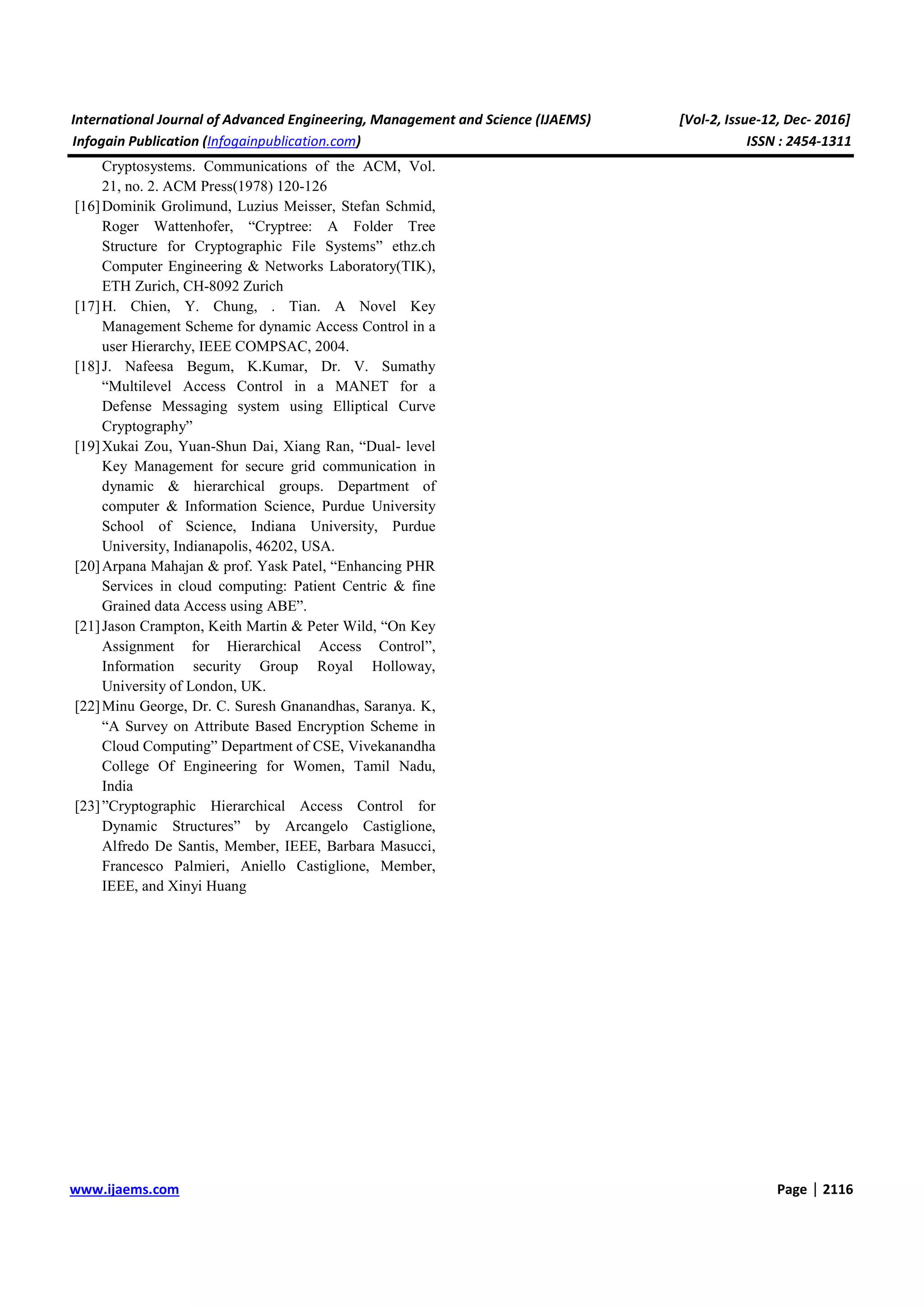 International Journal of Advanced Engineering, Management and Science (IJAEMS) [Vol-2, Issue-12, Dec- 2016] Infogain Publication (Infogainpublication.com) ISSN : 2454-1311 www.ijaems.com Page | 2116 Cryptosystems. Communications of the ACM, Vol. 21, no. 2. ACM Press(1978) 120-126 [16]Dominik Grolimund, Luzius Meisser, Stefan Schmid, Roger Wattenhofer, “Cryptree: A Folder Tree Structure for Cryptographic File Systems” ethz.ch Computer Engineering & Networks Laboratory(TIK), ETH Zurich, CH-8092 Zurich [17]H. Chien, Y. Chung, . Tian. A Novel Key Management Scheme for dynamic Access Control in a user Hierarchy, IEEE COMPSAC, 2004. [18]J. Nafeesa Begum, K.Kumar, Dr. V. Sumathy “Multilevel Access Control in a MANET for a Defense Messaging system using Elliptical Curve Cryptography” [19]Xukai Zou, Yuan-Shun Dai, Xiang Ran, “Dual- level Key Management for secure grid communication in dynamic & hierarchical groups. Department of computer & Information Science, Purdue University School of Science, Indiana University, Purdue University, Indianapolis, 46202, USA. [20]Arpana Mahajan & prof. Yask Patel, “Enhancing PHR Services in cloud computing: Patient Centric & fine Grained data Access using ABE”. [21]Jason Crampton, Keith Martin & Peter Wild, “On Key Assignment for Hierarchical Access Control”, Information security Group Royal Holloway, University of London, UK. [22]Minu George, Dr. C. Suresh Gnanandhas, Saranya. K, “A Survey on Attribute Based Encryption Scheme in Cloud Computing” Department of CSE, Vivekanandha College Of Engineering for Women, Tamil Nadu, India [23]”Cryptographic Hierarchical Access Control for Dynamic Structures” by Arcangelo Castiglione, Alfredo De Santis, Member, IEEE, Barbara Masucci, Francesco Palmieri, Aniello Castiglione, Member, IEEE, and Xinyi Huang 