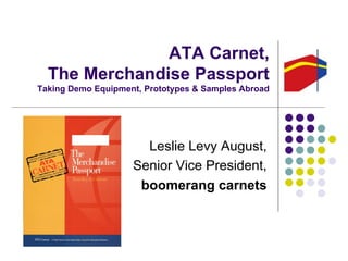 ATA Carnet,
The Merchandise Passport
Taking Demo Equipment, Prototypes & Samples Abroad
Leslie Levy August,
Senior Vice President,
boomerang carnets
 