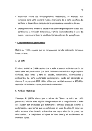 10


•   Protección contra los microorganismos indeseables; su finalidad más
    inmediata es la lucha contra la invasión microbiana de la parte superficial. La
    sal frena el desarrollo de bacterias de la putrefacción y productoras de gas.

•   Drenaje del suero restante a causa de las acción higroscópica de la sal; esta
    contribuye a la formación de la corteza, y efecto potenciado sobre el sabor del
    queso. Ligero aumento en la solubilidad de las proteínas del queso fresco.



5. Componentes del queso fresco



Madrid, A. (1999), expresa que los componentes para la elaboración del queso
fresco constan:



a. La leche



El mismo Madrid, A. (1999), reporta que la leche empleada en la elaboración del
queso debe ser pasteurizada que debe presentar características organolépticas
normales, estar limpia y libre de calostro, conservantes, neutralizantes y
adulterantes. La leche pasterizada opcionalmente puede ser adicionada de
vitamina A no menor de 2000 Ul/litro y D en una cantidad no menor a 400UI/litro
dentro de los limites de buenas prácticas de manufactura.


b. Aditivos (Optativo)



Veisseyre, R. (1988), afirma que la adición de Cloruro de calcio de 10-20
gramos/100 litros de leche es para corregir defectos en la coagulación de la leche
que pueden ser producidos por tratamientos térmicos excesivos durante la
pasterización, o por leches que son deficientes en sales de calcio. El cloruro de
calcio aumenta el rendimiento y determina una mayor retención de grasa y de
otros sólidos. La coagulación es rápida, el suero claro y el escurrimiento del
mismo es rápido.
 