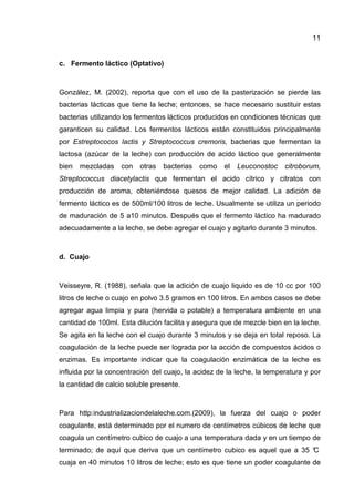 11


c. Fermento láctico (Optativo)



González, M. (2002), reporta que con el uso de la pasterización se pierde las
bacterias lácticas que tiene la leche; entonces, se hace necesario sustituir estas
bacterias utilizando los fermentos lácticos producidos en condiciones técnicas que
garanticen su calidad. Los fermentos lácticos están constituidos principalmente
por Estreptococos lactis y Streptococcus cremoris, bacterias que fermentan la
lactosa (azúcar de la leche) con producción de acido láctico que generalmente
bien   mezcladas    con   otras   bacterias   como   el   Leuconostoc   citroborum,
Streptococcus diacetylactis que fermentan el acido cítrico y citratos con
producción de aroma, obteniéndose quesos de mejor calidad. La adición de
fermento láctico es de 500ml/100 litros de leche. Usualmente se utiliza un periodo
de maduración de 5 a10 minutos. Después que el fermento láctico ha madurado
adecuadamente a la leche, se debe agregar el cuajo y agitarlo durante 3 minutos.



d. Cuajo



Veisseyre, R. (1988), señala que la adición de cuajo liquido es de 10 cc por 100
litros de leche o cuajo en polvo 3.5 gramos en 100 litros. En ambos casos se debe
agregar agua limpia y pura (hervida o potable) a temperatura ambiente en una
cantidad de 100ml. Esta dilución facilita y asegura que de mezcle bien en la leche.
Se agita en la leche con el cuajo durante 3 minutos y se deja en total reposo. La
coagulación de la leche puede ser lograda por la acción de compuestos ácidos o
enzimas. Es importante indicar que la coagulación enzimática de la leche es
influida por la concentración del cuajo, la acidez de la leche, la temperatura y por
la cantidad de calcio soluble presente.



Para http:industrializaciondelaleche.com.(2009), la fuerza del cuajo o poder
coagulante, está determinado por el numero de centímetros cúbicos de leche que
coagula un centímetro cubico de cuajo a una temperatura dada y en un tiempo de
terminado; de aquí que deriva que un centímetro cubico es aquel que a 35 °
                                                                         C
cuaja en 40 minutos 10 litros de leche; esto es que tiene un poder coagulante de
 