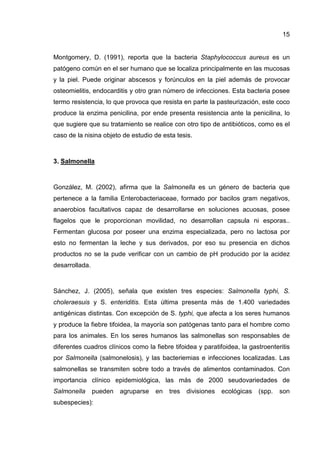 15


Montgomery, D. (1991), reporta que la bacteria Staphylococcus aureus es un
patógeno común en el ser humano que se localiza principalmente en las mucosas
y la piel. Puede originar abscesos y forúnculos en la piel además de provocar
osteomielitis, endocarditis y otro gran número de infecciones. Esta bacteria posee
termo resistencia, lo que provoca que resista en parte la pasteurización, este coco
produce la enzima penicilina, por ende presenta resistencia ante la penicilina, lo
que sugiere que su tratamiento se realice con otro tipo de antibióticos, como es el
caso de la nisina objeto de estudio de esta tesis.



3. Salmonella



González, M. (2002), afirma que la Salmonella es un género de bacteria que
pertenece a la familia Enterobacteriaceae, formado por bacilos gram negativos,
anaerobios facultativos capaz de desarrollarse en soluciones acuosas, posee
flagelos que le proporcionan movilidad, no desarrollan capsula ni esporas..
Fermentan glucosa por poseer una enzima especializada, pero no lactosa por
esto no fermentan la leche y sus derivados, por eso su presencia en dichos
productos no se la pude verificar con un cambio de pH producido por la acidez
desarrollada.



Sánchez, J. (2005), señala que existen tres especies: Salmonella typhi, S.
choleraesuis y S. enteriditis. Esta última presenta más de 1.400 variedades
antigénicas distintas. Con excepción de S. typhi, que afecta a los seres humanos
y produce la fiebre tifoidea, la mayoría son patógenas tanto para el hombre como
para los animales. En los seres humanos las salmonellas son responsables de
diferentes cuadros clínicos como la fiebre tifoidea y paratifoidea, la gastroenteritis
por Salmonella (salmonelosis), y las bacteriemias e infecciones localizadas. Las
salmonellas se transmiten sobre todo a través de alimentos contaminados. Con
importancia clínico epidemiológica, las más de 2000 seudovariedades de
Salmonella      pueden   agruparse   en   tres   divisiones   ecológicas   (spp.   son
subespecies):
 