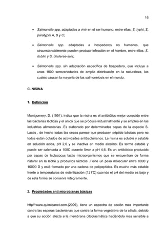 16


   •   Salmonella spp. adaptadas a vivir en el ser humano, entre ellas, S. typhi, S.
       paratyphi A, B y C;

   •   Salmonella    spp.    adaptadas    a   hospederos     no    humanos,     que
       circunstancialmente pueden producir infección en el hombre, entre ellas, S.
       dublin y S. cholerae-suis;

   •   Salmonella spp. sin adaptación específica de hospedero, que incluye a
       unas 1800 serovariedades de amplia distribución en la naturaleza, las
       cuales causan la mayoría de las salmonelosis en el mundo.


C. NISINA



1. Definición



Montgomery, D. (1991), indica que la nisina es el antibiótico mejor conocido entre
las bacterias lácticas y el único que se produce industrialmente y se emplea en las
industrias alimentarias .Es elaborado por determinadas cepas de la especie S.
Lactis , de hecho todas las cepas parece que producen péptido básicos pero no
todos están dotados de actividades antibacterianos. La nisina es soluble y estable
en solución acida, pH 2,0 y se inactiva en medio alcalino. Es termo estable y
puede ser calentada a 100C durante 5min a pH 4,6. Es un antibiótico producido
por cepas de lactococus lactis microorganismos que se encuentran de forma
natural en la leche y productos lácticos .Tiene un peso molecular entre 8000 y
10000 D y está formado por una cadena de polipeptidos. Es mucho más estable
frente a temperaturas de esterilización (121° cua ndo el pH del medio es bajo y
                                            C)
de esta forma se conserva íntegramente.



2. Propiedades anti microbianas básicas



http//:www.quimicanet.com.(2009), tiene un espectro de acción mas importante
contra las esporas bacterianas que contra la forma vegetativa de la célula, debido
a que su acción afecta a la membrana citoplasmática haciéndola mas sensible a
 