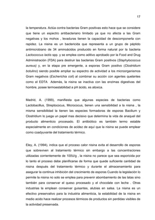17


la temperatura. Actúa contra bacterias Gram positivas esto hace que se considere
que tiene un espectro antibacteriano limitado ya que no afecta a las Gram
negativas y los mohos , levaduras tienen la capacidad de descomponerla con
rapidez. La nisina es un bactericida que representa a un grupo de péptido
antimicrobiano de 34 aminoácidos producido en forma natural por la bacteria
Lactococcus lactis spp. y se emplea como aditivo aprobado por la Food and Drug
Administración (FDA) para destruir las bacterias Gram positivos (Staphylococcus
aureus) y, en la etapa pre emergente, a esporas Gram positivo (Clostridium
botulino) siendo posible ampliar su espectro de actividad a los microorganismos
Gram negativos (Escherichia coli) al combinar su acción con agentes quelantes
como el EDTA     Además, la nisina se inactiva con las enzimas digestivas del
hombre, posee termoestabilidad a pH ácido, es atoxica.



Madrid, A. (1999), manifiesta que algunas especies de bacterias como
Lactobacillus, Streptococus, Micrococus, tienen una sensibilidad a la nisina , la
misma sensibilidad la tienen las especies formadoras de esporas Bacilium y
Clostridium lo juega un papel mas decisivo que determina la vida de anaquel del
producto alimenticio procesado. El antibiótico es también termo estable
especialmente en condiciones de acidez de aquí que la nisina se puede emplear
como coadyuvante del tratamiento térmico.



Eley, A. (1994), indica que el proceso calor nisina evita el desarrollo de esporas
que sobreviven al tratamiento térmico sin embargo a las concentraciones
utilizadas corrientemente de 100U/g , la nisina no parece que sea esporicida por
lo tanto el proceso debe planificarse de forma que quede suficiente cantidad de
nisina después del tratamiento térmico y durante el almacenamiento para
asegurar la continua inhibición del crecimiento de esporas Cuando la legislación lo
permite la nisina no solo se emplea para prevenir abombamiento de las latas sino
también para conservar el queso procesado y el chocolate con leche . Otras
industrias la emplean conservar guisantes, alubias en salsa. La nisina es un
efectivo preservativo para la industria alimenticia, la estabilidad de la nisina en
medio acido hace realizar procesos térmicos de productos sin perdidas visibles de
la actividad preservada.
 