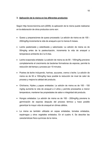 18


3. Aplicación de la nisina en los diferentes productos



Según http://wvwvnisinima.com.(2009), la aplicación de la nisina puede realizarse
en la elaboración de otros productos como son:



•   Queso y preparaciones de queso procesado: La adición de nisina es de 100 -
    200mg/Kg incrementa la vida de anaquel a por lo menos 6 meses.

•   Leche pasterizada y esterilizada y saborizada: La adición de nisina es de
    50mg/kg antes de la pasteurización, incrementa la vida de anaquel a
    temperatura ambiente de 2 a 6 días.

•   Leche evaporada enlatada: La adición de nisina es de 80 - 100mg/Kg previene
    completamente el crecimiento de bacterias formadoras de esporas, permite la
    reducción del tiempo y proceso por 10 minutos.

•   Postres de leche incluyendo, harinas, azucares, crema o leche. La adición de
    nisina es de 50 a 100mg/Kg hace posible la reducción de nivel de calor de
    proceso y mejora la calidad del producto.

•   Chicharos, frijoles y papas enlatadas: La adición de nisina es de 100 - 150
    mg/kg aumenta la vida de anaquel a 2 años y permite procesarlos a menor
    temperatura, mantener las propiedades de sabor e integridad del producto.

•   Hongos enlatados: La adición de nisina es de 100 - 200mg/Kg previene la
    germinación de esporas después del proceso térmico y hace posible
    garantizar la mayor vida de anaquel en climas cálidos.

•   La nisina es también utilizada en sopas enlatadas, tomates enlatados,
    espárragos y otros vegetales enlatados. En el cuadro 4. Se describe las
    características físico químicas de la nisina.
 