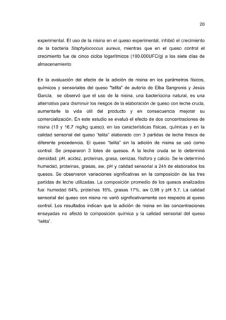 20


experimental. El uso de la nisina en el queso experimental, inhibió el crecimiento
de la bacteria Staphylococcus aureus, mientras que en el queso control el
crecimiento fue de cinco ciclos logarítmicos (100.000UFC/g) a los siete días de
almacenamiento


En la evaluación del efecto de la adición de nisina en los parámetros físicos,
químicos y sensoriales del queso "telita" de autoría de Elba Sangronis y Jesús
García, se observó que el uso de la nisina, una bacteriocina natural, es una
alternativa para disminuir los riesgos de la elaboración de queso con leche cruda,
aumentarle   la   vida   útil   del   producto   y   en   consecuencia   mejorar   su
comercialización. En este estudio se evaluó el efecto de dos concentraciones de
nisina (10 y 16,7 mg/kg queso), en las características físicas, químicas y en la
calidad sensorial del queso “telita” elaborado con 3 partidas de leche fresca de
diferente procedencia. El queso “telita” sin la adición de nisina se usó como
control. Se prepararon 3 lotes de quesos. A la leche cruda se le determinó
densidad, pH, acidez, proteínas, grasa, cenizas, fósforo y calcio. Se le determinó
humedad, proteínas, grasas, aw, pH y calidad sensorial a 24h de elaborados los
quesos. Se observaron variaciones significativas en la composición de las tres
partidas de leche utilizadas. La composición promedio de los quesos analizados
fue: humedad 64%, proteínas 16%, grasas 17%, aw 0,98 y pH 5,7. La calidad
sensorial del queso con nisina no varió significativamente con respecto al queso
control. Los resultados indican que la adición de nisina en las concentraciones
ensayadas no afectó la composición química y la calidad sensorial del queso
“telita”.
 