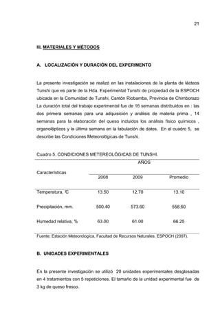 21




III. MATERIALES Y MÉTODOS



A. LOCALIZACIÓN Y DURACIÓN DEL EXPERIMENTO



La presente investigación se realizó en las instalaciones de la planta de lácteos
Tunshi que es parte de la Hda. Experimental Tunshi de propiedad de la ESPOCH
ubicada en la Comunidad de Tunshi, Cantón Riobamba, Provincia de Chimborazo
La duración total del trabajo experimental fue de 16 semanas distribuidos en : las
dos primera semanas para una adquisición y análisis de materia prima , 14
semanas para la elaboración del queso incluidos los análisis físico químicos ,
organolépticos y la última semana en la tabulación de datos. En el cuadro 5, se
describe las Condiciones Meteorológicas de Tunshi.



Cuadro 5. CONDICIONES METEREOLÓGICAS DE TUNSHI.
                                                    AÑOS

Características
                               2008              2009               Promedio


Temperatura, °
             C                 13.50             12.70                13.10


Precipitación, mm.            500.40            573.60               558.60


Humedad relativa, %            63.00             61.00                66.25


Fuente: Estación Meteorologíca, Facultad de Recursos Naturales. ESPOCH (2007).



B. UNIDADES EXPERIMENTALES



En la presente investigación se utilizó 20 unidades experimentales desglosadas
en 4 tratamientos con 5 repeticiones. El tamaño de la unidad experimental fue de
3 kg de queso fresco.
 