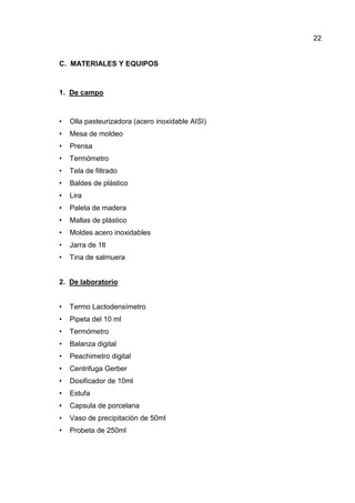 22


C. MATERIALES Y EQUIPOS



1. De campo



•   Olla pasteurizadora (acero inoxidable AISI)
•   Mesa de moldeo
•   Prensa
•   Termómetro
•   Tela de filtrado
•   Baldes de plástico
•   Lira
•   Paleta de madera
•   Mallas de plástico
•   Moldes acero inoxidables
•   Jarra de 1lt
•   Tina de salmuera


2. De laboratorio


•   Termo Lactodensímetro
•   Pipeta del 10 ml
•   Termómetro
•   Balanza digital
•   Peachimetro digital
•   Centrifuga Gerber
•   Dosificador de 10ml
•   Estufa
•   Capsula de porcelana
•   Vaso de precipitación de 50ml
•   Probeta de 250ml
 