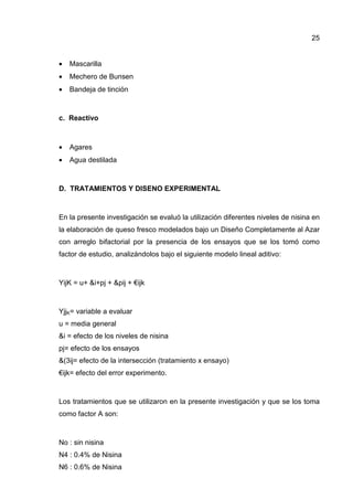 25


•   Mascarilla
•   Mechero de Bunsen
•   Bandeja de tinción



c. Reactivo



•   Agares
•   Agua destilada



D. TRATAMIENTOS Y DISENO EXPERIMENTAL



En la presente investigación se evaluó la utilización diferentes niveles de nisina en
la elaboración de queso fresco modelados bajo un Diseño Completamente al Azar
con arreglo bifactorial por la presencia de los ensayos que se los tomó como
factor de estudio, analizándolos bajo el siguiente modelo lineal aditivo:



YijK = u+ &i+pj + &pij + €ijk



YjjK= variable a evaluar
u = media general
&i = efecto de los niveles de nisina
pj= efecto de los ensayos
&(3ij= efecto de la intersección (tratamiento x ensayo)
€ijk= efecto del error experimento.



Los tratamientos que se utilizaron en la presente investigación y que se los toma
como factor A son:



No : sin nisina
N4 : 0.4% de Nisina
N6 : 0.6% de Nisina
 