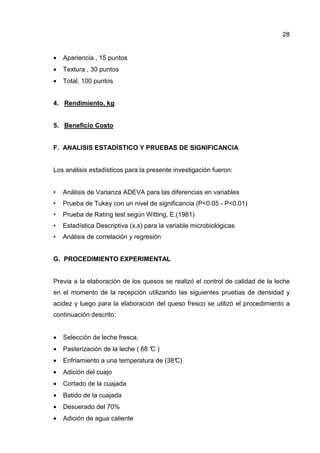 28


•   Apariencia , 15 puntos
•   Textura , 30 puntos
•   Total, 100 puntos


4. Rendimiento, kg


5. Beneficio Costo


F. ANALISIS ESTADÍSTICO Y PRUEBAS DE SIGNIFICANCIA


Los análisis estadísticos para la presente investigación fueron:


•   Análisis de Varianza ADEVA para las diferencias en variables
•   Prueba de Tukey con un nivel de significancia (P<0.05 - P<0.01)
•   Prueba de Rating test según Witting, E.(1981)
•   Estadística Descriptiva (x,s) para la variable microbiológicas
•   Análisis de correlación y regresión


G. PROCEDIMIENTO EXPERIMENTAL


Previa a la elaboración de los quesos se realizó el control de calidad de la leche
en el momento de la recepción utilizando las siguientes pruebas de densidad y
acidez y luego para la elaboración del queso fresco se utilizó el procedimiento a
continuación descrito:


•   Selección de leche fresca.
•   Pasterización de la leche ( 68 ° )
                                   C
•   Enfriamiento a una temperatura de (38°
                                         C)
•   Adición del cuajo
•   Cortado de la cuajada
•   Batido de la cuajada
•   Desuerado del 70%
•   Adición de agua caliente
 
