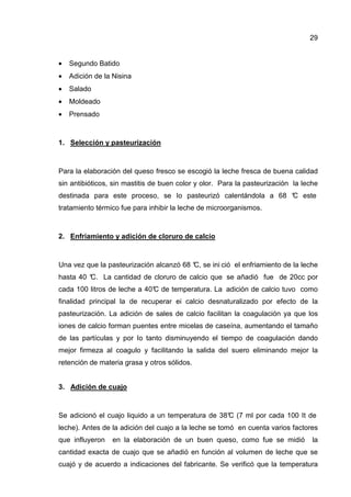 29


•   Segundo Batido
•   Adición de la Nisina
•   Salado
•   Moldeado
•   Prensado



1. Selección y pasteurización



Para la elaboración del queso fresco se escogió la leche fresca de buena calidad
sin antibióticos, sin mastitis de buen color y olor. Para la pasteurización la leche
destinada para este proceso, se Io pasteurizó calentándola a 68 ° este
                                                                C
tratamiento térmico fue para inhibir la leche de microorganismos.



2. Enfriamiento y adición de cloruro de calcio



Una vez que la pasteurización alcanzó 68 ° se ini ció el enfriamiento de la leche
                                         C,
hasta 40 °
         C. La cantidad de cloruro de calcio que se añadió fue de 20cc por
cada 100 litros de leche a 40° de temperatura. La adición de calcio tuvo como
                             C
finalidad principal la de recuperar ei calcio desnaturalizado por efecto de la
pasteurización. La adición de sales de calcio facilitan la coagulación ya que los
iones de calcio forman puentes entre micelas de caseína, aumentando el tamaño
de las partículas y por Io tanto disminuyendo el tiempo de coagulación dando
mejor firmeza al coagulo y facilitando la salida del suero eliminando mejor la
retención de materia grasa y otros sólidos.


3. Adición de cuajo



Se adicionó el cuajo liquido a un temperatura de 38° (7 ml por cada 100 It de
                                                   C
leche). Antes de la adición del cuajo a la leche se tomó en cuenta varios factores
que influyeron   en la elaboración de un buen queso, como fue se midió            la
cantidad exacta de cuajo que se añadió en función al volumen de leche que se
cuajó y de acuerdo a indicaciones del fabricante. Se verificó que la temperatura
 