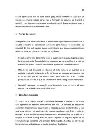 30


sea la optima para que el cuajo actué. (38° Poste riormente se agitó por un
                                          ).
minuto, con mucho cuidado para evitar la formación de espuma, se detendrá la
agitación y se dejara en reposo para que el cuajo actué. Luego se deberá tapar el
recipiente para evitar la pérdida de calor.



4. Tiempo de cuajado



Es el periodo que transcurrió desde la adición del cuajo hasta el instante en que la
cuajada adquiere la consistencia adecuada para realizar el desuerado (30
minutos). El final del cuajado puede determinarse por algunos procedimientos
prácticos, entre los que se encuentran los siguientes.


•   Se colocó el reverso de la mano sobre la superficie de la cuajada para apreciar
    la firmeza de esta. Cuando la leche coagulada ya no se adhiere a la piel, se
    considerara que su cohesión es suficiente y puede iniciarse el desuerado.

•   Método del ojal: Consistió en introducir el dedo índice (o un cuchillo) en la
    cuajada y retirarlo lentamente, a fin de formar un pequeño promontorio que
    forma un ojal, por el cual exuda suero; este suero no debió            contener
    partículas de caseína: lo que fue un indicativo de una coagulación incompleta.

•   Se debió presionar un pequeño trozo de cuajada entre los dedos; el suero
    que escurre no debió estar turbio ni lechoso.


5. Cortado de la cuajada


El cortado de la cuajada tuvo el propósito de favorecer la eliminación del suero.
Esta operación se realizara comúnmente con liras. La cantidad de desuerado,
aumentara linealmente de acuerdo con el troceado, aunque existen limites; si este
será muy intenso, las partículas de coagulo quedaran muy finas y retienen
grandes cantidades de suero durante el prensado, el diámetro de los granos de la
cuajada oscila entre 2 mm y 3 cm. Se debió seguir de un pequeño reposo de 3 a
5 minutos luego se realizó una remoción de la cuajada adherida a las paredes de
la marmita, son volteados con la ayuda de paletas de plástico.
 