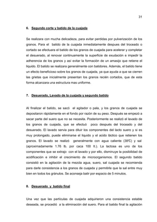31


6. Segundo corte y batido de la cuajada


Se realizara con mucha delicadeza, para evitar perdidas por pulverización de los
granos. Para el batido de la cuajada inmediatamente despues del troceado o
cortado se efectuara el batido de los granos de cuajada para acelerar y completar
el desuerado, al renovar continuamente la superficie de exudación e impedir la
adherencia de los granos y así evitar la formación de un amasijo que retiene el
liquido. El batido se realizara generalmente con batidores. Además, el batido tiene
un efecto beneficioso sobre los granos de cuajada, ya que ayuda a que se cierren
las grietas que inicialmente presentan los granos recién cortados, que de esta
forma alcanzara una estructura mas uniforme.



7. Desuerado, Lavado de la cuajada y segundo batido



Al finalizar el batido, se sacó el agitador o pala, y los granos de cuajada se
depositaron rápidamente en el fondo por razón de su peso. Después se empezó a
sacar parte del suero que no se necesita. Posteriormente se realizó el lavado de
los granos de cuajada, que se efectuó         poco después del troceado y del
desuerado. El lavado servia para diluir los componentes del lacto suero y si es
muy prolongado, puede eliminarse el liquido y el acido láctico que retienen los
granos. El lavado se realizó     generalmente con agua caliente (38° y sal
                                                                   C)
(aproximadamente 1.76 lb. por caca 100 It.). La lactosa es uno de los
componentes que se extrajo con el lavado y por ello, disminuye la posibilidad de
acidificación e inhibir el crecimiento de microorganismos. El segundo batido
consistió en la agitación de la mezcla agua, suero, sal cuajada se recomienda
para darle consistencia a los granos de cuajada y permitirle que la sal entre muy
bien en todos los gránulos. Se aconseja batir por espacio de 5 minutos.



8. Desuerado y batido final



Una vez que las partículas de cuajada adquirieron una consistencia estable
deseada, se procedió a la eliminación del suero. Para el batido final la agitación
 