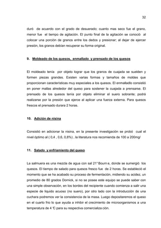 32


duró de acuerdo con el grado de desuerado; cuanto mas seco fue el grano,
menor fue el tiempo de agitación. El punto final de la agitación se conoció al
colocar una porción de granos entre los dedos y presionar; al dejar de ejercer
presión, los granos debían recuperar su forma original.



9. Moldeado de los quesos, enmallado y prensado de los quesos



El moldeado tenía por objeto lograr que los granos de cuajada se suelden y
formen piezas grandes. Existen varias formas y tamaños de moldes que
proporcionan características muy especiales a los quesos. El enmalladlo consistió
en poner mallas alrededor del queso para sostener la cuajada a prensarse. El
prensado de los quesos tenía por objeto eliminar el suero sobrante; podrá
realizarse por la presión que ejerce al aplicar una fuerza externa. Para quesos
frescos el prensado durara 2 horas.



10. Adición de nisina



Consistió en adicionar la nisina, en la presente investigación se probó cual el
nivel óptimo al ( 0,4 , 0,6, 0,8%) , la literatura nos recomienda de 100 a 200mg/



11. Salado y enfriamiento del queso



La salmuera es una mezcla de agua con sal 21° Bourn e, donde se sumergió los
quesos. El tiempo de salado para quesos fresco fue de 2 horas. Se estableció el
momento que se ha acabado su proceso de fermentación, midiendo su acidez, un
promedio de 80 grados Dornick, si no se posee este equipo se puede saber con
una simple observación, en Ios bordes del recipiente cuando comienza a salir una
especie de liquido acuoso (no suero), por otro lado con la introducción de una
cuchara podremos ver la consistencia de la masa. Luego depositaremos el queso
en el cuarto frio lo que ayuda a inhibir el crecimiento de microorganismos a una
temperatura de 4 ° para su respectiva comercializa ción.
                 C
 