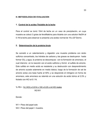 33


H. METODOLOGIA DE EVALUACION



1. Control de la acidez Titulable de la leche


Para el control se tomó 10ml de leche en un vaso de precipitación, en cuya
muestra se colocó 3 gotas de fenolftaleína para titularla con una solution NaOH al
0.1N la leche para observar si presenta una acidez normal de 18 a 20° Dornic.



2. Determinación de la proteína bruta



Se sometió a un calentamiento y digestión una muestra problema con ácido
sulfúrico concentrado, Ios hidratos de carbono y las grasas se destruyeron hasta
formar C02 y agua, la proteína se descompuso con la formación de amoniaco, el
cual intervino en la reacción con el acido sulfúrico y formó el sulfato de amonio.
Este sulfato en medio acido es resistente y su destrucción con desprendimiento
de amonio sucede solamente en medio básico; luego de la formación de sal de
amonio actúa una base fuerte al 50% y se desprende el nitrógeno en forma de
amoniaco, este amoniaco es retenido en una solución de acido bórico al 2.5% y
titulado con HCI al 0.1 N.



% PB = N ( HCI) x 0.014 x 100 x 6.25 x ml HCI reales
                      W2-W1


Donde:



W1 = Peso del papel solo
W2 = Peso del papel + muestra.
 