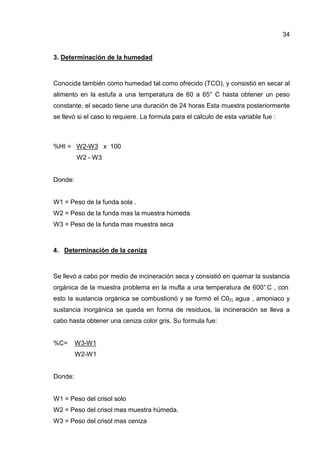 34


3. Determinación de la humedad



Conocida también como humedad tal como ofrecido (TCO), y consistió en secar al
alimento en la estufa a una temperatura de 60 a 65° C hasta obtener un peso
constante, el secado tiene una duración de 24 horas Esta muestra posteriormente
se llevó si el caso lo requiere. La formula para el calculo de esta variable fue :



%HI = W2-W3 x 100
         W2 - W3


Donde:


W1 = Peso de la funda sola .
W2 = Peso de la funda mas la muestra húmeda
W3 = Peso de la funda mas muestra seca



4. Determinación de la ceniza



Se llevó a cabo por medio de incineración seca y consistió en quemar la sustancia
orgánica de la muestra problema en la mufla a una temperatura de 600° C , con
esto la sustancia orgánica se combustionó y se formó el C02) agua , amoniaco y
sustancia inorgánica se queda en forma de residuos, la incineración se lleva a
cabo hasta obtener una ceniza color gris. Su formula fue:


%C=      W3-W1
         W2-W1


Donde:


W1 = Peso del crisol solo
W2 = Peso del crisol mas muestra húmeda.
W3 = Peso del crisol mas ceniza
 