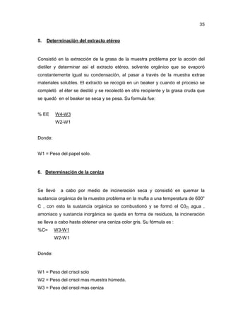 35


5.   Determinación del extracto etéreo



Consistió en la extracción de la grasa de la muestra problema por la acción del
dietiler y determinar así el extracto etéreo, solvente orgánico que se evaporó
constantemente igual su condensación, al pasar a través de la muestra extrae
materiales solubles. El extracto se recogió en un beaker y cuando el proceso se
completó el éter se destiló y se recolectó en otro recipiente y la grasa cruda que
se quedó en el beaker se seca y se pesa. Su formula fue:


% EE       W4-W3
           W2-W1


Donde:


W1 = Peso del papel solo.



6. Determinación de la ceniza



Se llevó    a cabo por medio de incineración seca y consistió en quemar la
sustancia orgánica de la muestra problema en la mufla a una temperatura de 600°
C , con esto la sustancia orgánica se combustionó y se formó el C02) agua ,
amoniaco y sustancia inorgánica se queda en forma de residuos, la incineración
se lleva a cabo hasta obtener una ceniza color gris. Su fórmula es :
%C=      W3-W1
         W2-W1


Donde:



W1 = Peso del crisol solo
W2 = Peso del crisol mas muestra húmeda.
W3 = Peso del crisol mas ceniza
 