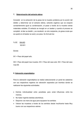 36


7.    Determinación del extracto etéreo


Consistió en la extracción de la grasa de la muestra problema por la acción del
dietiler y determinar así el extracto etéreo, solvente orgánico que se evaporó
constantemente igual su condensación, al pasar a través de la muestra extrae
materiales solubles. El extracto se recogió en un beaker y cuando el proceso se
completó el éter se destiló y se recolectó en otro recipiente y la grasa cruda que
se quedó en el beaker se secó y se pesa. Su formula fue:




% EE      W4-W3
          W2-W1


Donde:


W1 = Peso del papel solo.


W2 = Peso del papel mas muestra. W3 = Peso del vaso solo. W4 = Peso del vaso
mas EE




8. Valoración organoléptica



Para la valoración organoléptica se realizó seleccionando un panel de catadores
con sus respectivos registros de valoración separados por biombos donde se
realizaran las siguientes actividades:



•    Estricta individualidad entre panelistas para evitar influencias entre Ios
     mismos.
•    No haber ingerido bebidas alcohólicas.
•    Disponer a la mano de agua para equiparar Ios sentidos
•    Valorar las muestras a través de Ios sentidos desde insuficiente hasta Muy
     bueno con sus respectivos valores
 