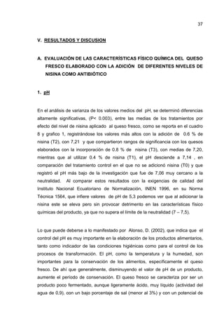 37


V. RESULTADOS Y DISCUSION



A. EVALUACIÓN DE LAS CARACTERÍSTICAS FÍSICO QUÍMICA DEL QUESO
    FRESCO ELABORADO CON LA ADICIÓN DE DIFERENTES NIVELES DE
    NISINA COMO ANTIBIÓTICO



1. pH



En el análisis de varianza de los valores medios del pH, se determinó diferencias
altamente significativas, (P< 0.003), entre las medias de los tratamientos por
efecto del nivel de nisina aplicado al queso fresco, como se reporta en el cuadro
8 y grafico 1, registrándose los valores más altos con la adición de 0.6 % de
nisina (T2), con 7,21 y que compartieron rangos de significancia con los quesos
elaborados con la incorporación de 0.8 % de nisina (T3), con medias de 7,20,
mientras que al utilizar 0.4 % de nisina (T1), el pH desciende a 7,14 , en
comparación del tratamiento control en el que no se adicionó nisina (T0) y que
registró el pH más bajo de la investigación que fue de 7,06 muy cercano a la
neutralidad.   Al comparar estos resultados con la exigencias de calidad del
Instituto Nacional Ecuatoriano de Normalización, INEN 1996, en su Norma
Técnica 1564, que infiere valores de pH de 5,3 podemos ver que al adicionar la
nisina este se eleva pero sin provocar detrimento en las características físico
químicas del producto, ya que no supera el límite de la neutralidad (7 – 7,5).



Lo que puede deberse a lo manifestado por Alonso, D. (2002), que indica que el
control del pH es muy importante en la elaboración de los productos alimentarios,
tanto como indicador de las condiciones higiénicas como para el control de los
procesos de transformación. El pH, como la temperatura y la humedad, son
importantes para la conservación de los alimentos, específicamente el queso
fresco. De ahí que generalmente, disminuyendo el valor de pH de un producto,
aumente el período de conservación. El queso fresco se caracteriza por ser un
producto poco fermentado, aunque ligeramente ácido, muy líquido (actividad del
agua de 0,9), con un bajo porcentaje de sal (menor al 3%) y con un potencial de
 