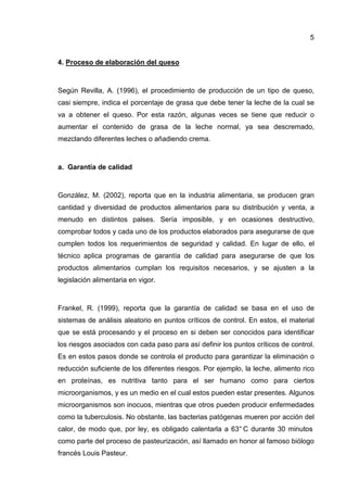 5


4. Proceso de elaboración del queso



Según Revilla, A. (1996), el procedimiento de producción de un tipo de queso,
casi siempre, indica el porcentaje de grasa que debe tener la leche de la cual se
va a obtener el queso. Por esta razón, algunas veces se tiene que reducir o
aumentar el contenido de grasa de la leche normal, ya sea descremado,
mezclando diferentes leches o añadiendo crema.



a. Garantía de calidad



González, M. (2002), reporta que en la industria alimentaria, se producen gran
cantidad y diversidad de productos alimentarios para su distribución y venta, a
menudo en distintos palses. Sería imposible, y en ocasiones destructivo,
comprobar todos y cada uno de los productos elaborados para asegurarse de que
cumplen todos los requerimientos de seguridad y calidad. En lugar de ello, el
técnico aplica programas de garantía de calidad para asegurarse de que los
productos alimentarios cumplan los requisitos necesarios, y se ajusten a la
legislación alimentaria en vigor.



Frankel, R. (1999), reporta que la garantía de calidad se basa en el uso de
sistemas de análisis aleatorio en puntos críticos de control. En estos, el material
que se está procesando y el proceso en si deben ser conocidos para identificar
los riesgos asociados con cada paso para así definir los puntos críticos de control.
Es en estos pasos donde se controla el producto para garantizar la eliminación o
reducción suficiente de los diferentes riesgos. Por ejemplo, la leche, alimento rico
en proteínas, es nutritiva tanto para el ser humano como para ciertos
microorganismos, y es un medio en el cual estos pueden estar presentes. Algunos
microorganismos son inocuos, mientras que otros pueden producir enfermedades
como la tuberculosis. No obstante, las bacterias patógenas mueren por acción del
calor, de modo que, por ley, es obligado calentarla a 63° C durante 30 minutos
como parte del proceso de pasteurización, así llamado en honor al famoso biólogo
francés Louis Pasteur.
 
