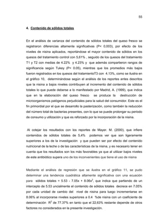 55


4. Contenido de sólidos totales



En el análisis de varianza del contenido de sólidos totales del queso fresco se
registraron diferencias altamente significativas (P< 0,003), por efecto de los
niveles de nisina aplicados, reportándose el mayor contenido de sólidos en los
quesos del tratamiento control con 5,61% , seguido de los quesos del tratamiento
T1 y T2 con medias de 4.22% y 4.23% y que además compartieron rangos de
significancia según Tukey (P< 0.05), mientras que los promedios más bajos
fueron registrados en los quesos del tratamientoT3 con 4.13%, como se ilustra en
el gráfico 10, determinándose según el análisis de los reportes antes descritos
que la nisina a bajos niveles contribuyen al incremento del contenido de sólidos
totales lo que puede deberse a lo manifestado por Madrid, A. (1999), que indica
que en la elaboración del queso fresco            se produce la      destrucción de
microorganismos patógenos perjudiciales para la salud del consumidor. Este es el
fin primordial por el que se desarrollo la pasterización, como también la reducción
del número total de bacterias presentes, con lo que se puede prolongar su periodo
de consumo y utilización y que es reforzado por la incorporación de la nisina.



Al cotejar los resultados con los reportes de Mayer. M. (2000), que infiere
contenidos de sólidos totales de 5,4%         podemos ver que son ligeramente
superiores a los de la investigación y que pueden ser por efecto del contenido
nutricional de la leche o de las características de la nisina, y es necesario tener en
cuenta que los resultados son los más favorables ya que al utilizar bajos niveles
de este antibiótico supera uno de los inconvenientes que tiene el uso de nisina



Mediante el análisis de regresión que se ilustra en el gráfico 11, se pudo
determinar una tendencia cuadrática altamente significativa con una ecuación
para sólidos totales = 5.53 - 7.05x + 8.06x2, que indica que partiendo de un
intercepto de 5.53 uncialmente el contenido de sólidos totales decrece en 7.05%
por cada unidad de cambio del        nivel de nisina para luego incrementarse en
8.06% al incorporarse niveles superiores a 0.4 %de nisina con un coeficiente de
determinación R2 de 77.37% en tanto que el 22,63% restante depende de otros
factores no considerados en la presente investigación.
 